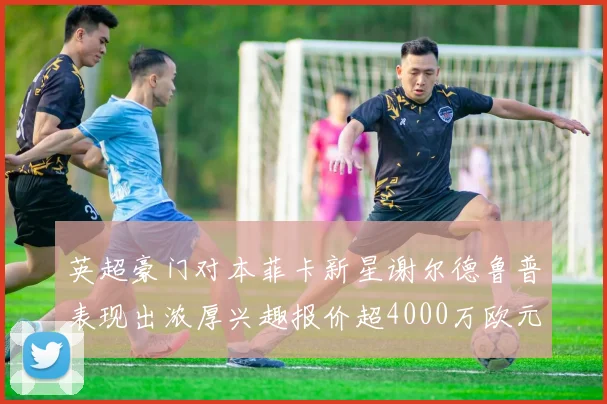 英超豪门对本菲卡新星谢尔德鲁普表现出浓厚兴趣报价超4000万欧元可行