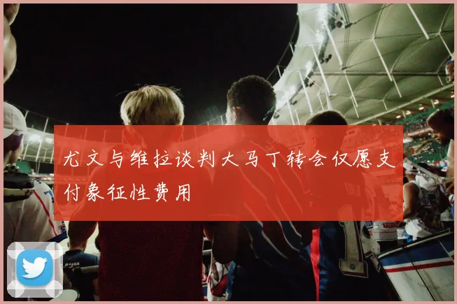 尤文与维拉谈判大马丁转会仅愿支付象征性费用