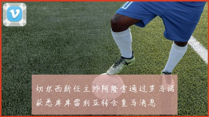 切尔西新任主帅阿隆索通过罗马诺获悉库库雷利亚转会皇马消息